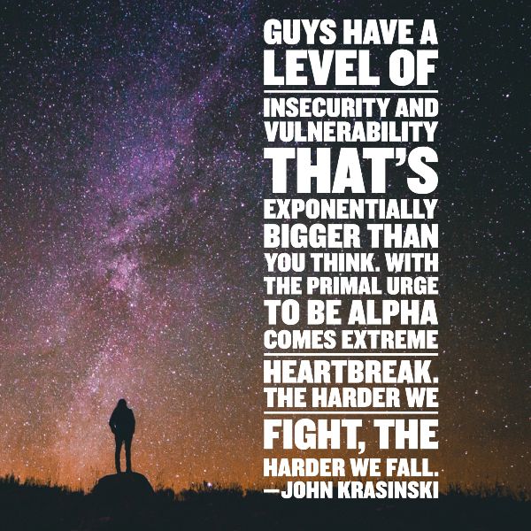 Guys have a level of insecurity and vulnerability that’s exponentially bigger than you think. With the primal urge to be alpha comes extreme heartbreak. The harder we fight, the harder we fall. —JOHN KRASINSKI