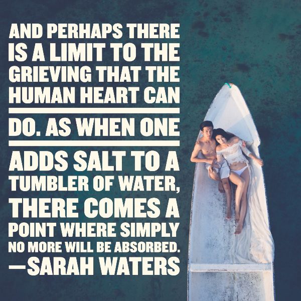 AND PERHAPS THERE IS A LIMIT TO THE GRIEVING THAT THE HUMAN HEART CAN DO. AS WHEN ONE ADDS SALT TO A TUMBLER OF WATER, THERE COMES A POINT WHERE SIMPLY NO MORE WILL BE ABSORBED. —SARAH WATERS