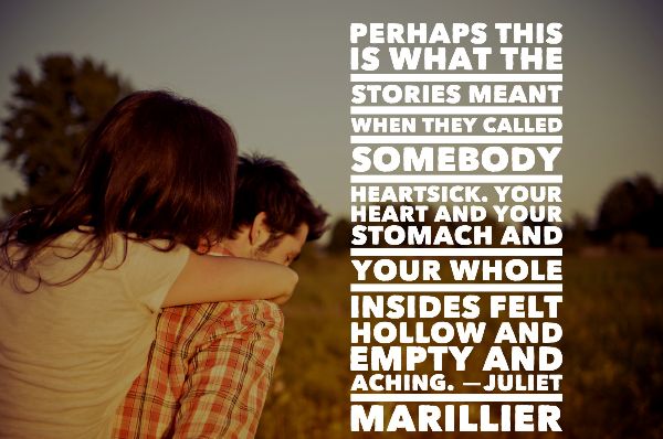 PERHAPS THIS IS WHAT THE STORIES MEANT WHEN THEY CALLED SOMEBODY HEARTSICK. YOUR HEART AND YOUR STOMACH AND YOUR WHOLE INSIDES FELT HOLLOW AND EMPTY AND ACHING. —JULIET MARILLIER