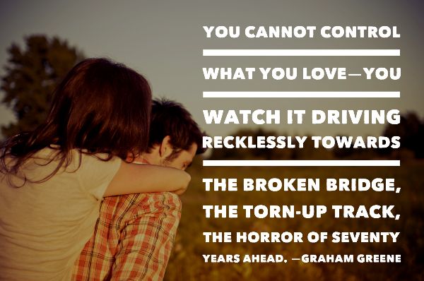 You cannot control what you love—you watch it driving recklessly towards the broken bridge, the torn-up track, the horror of seventy years ahead. —GRAHAM GREENE