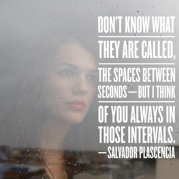 I DON’T KNOW WHAT THEY ARE CALLED, THE SPACES BETWEEN SECONDS—BUT I THINK OF YOU ALWAYS IN THOSE INTERVALS. —SALVADOR PLASCENCIA