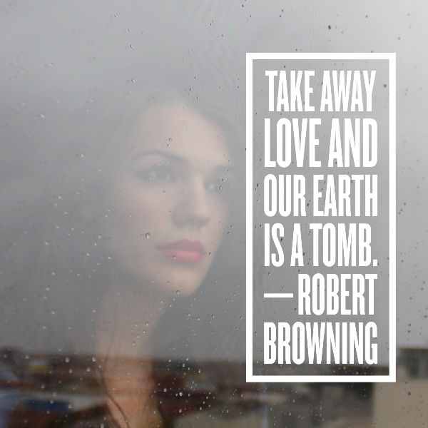 TAKE AWAY LOVE AND OUR EARTH IS A TOMB. —ROBERT BROWNING