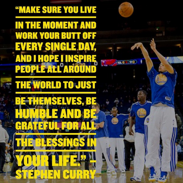 “Make sure you live in the moment and work your butt off every single day, and I hope I inspire people all around the world to just be themselves, be humble and be grateful for all the blessings in your life.” – Stephen Curry